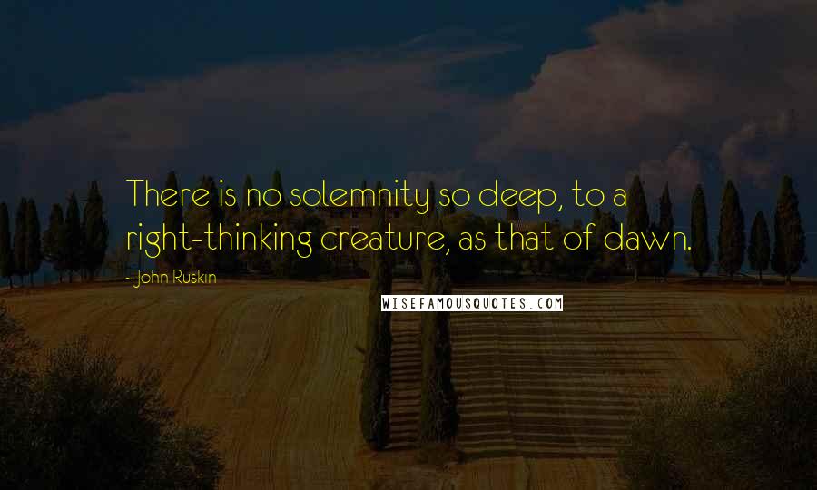 John Ruskin Quotes: There is no solemnity so deep, to a right-thinking creature, as that of dawn.