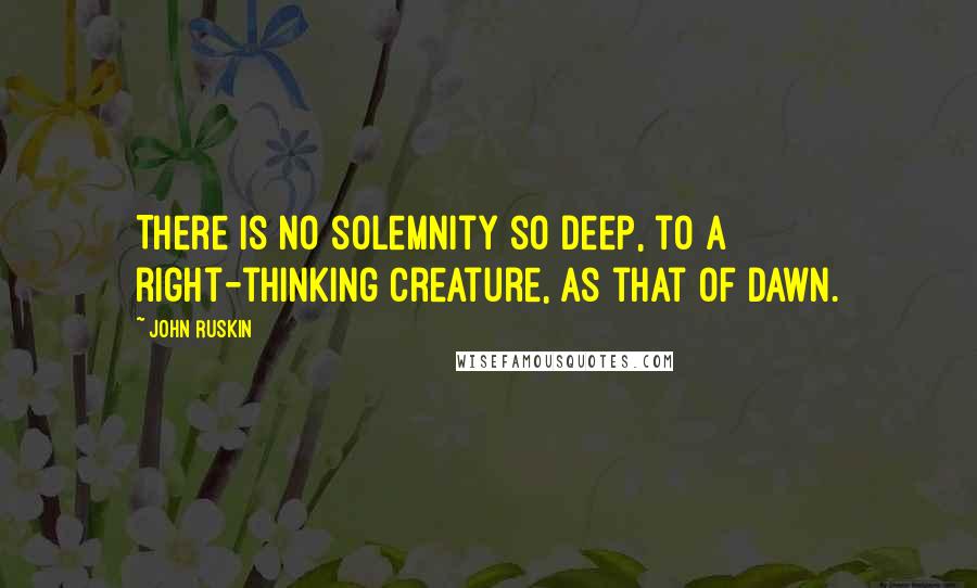 John Ruskin Quotes: There is no solemnity so deep, to a right-thinking creature, as that of dawn.