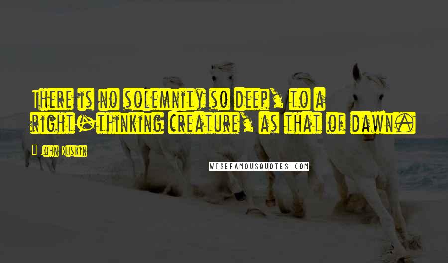 John Ruskin Quotes: There is no solemnity so deep, to a right-thinking creature, as that of dawn.