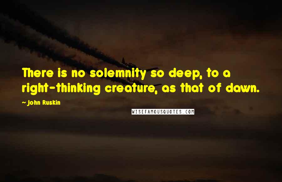 John Ruskin Quotes: There is no solemnity so deep, to a right-thinking creature, as that of dawn.