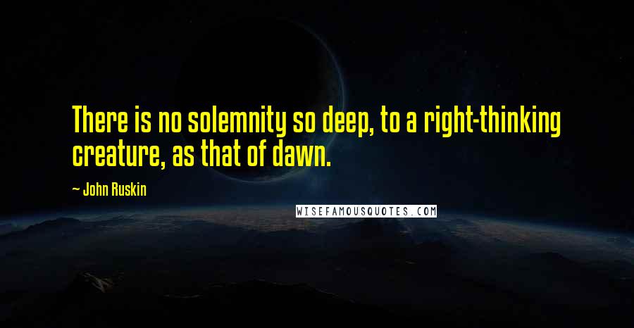 John Ruskin Quotes: There is no solemnity so deep, to a right-thinking creature, as that of dawn.