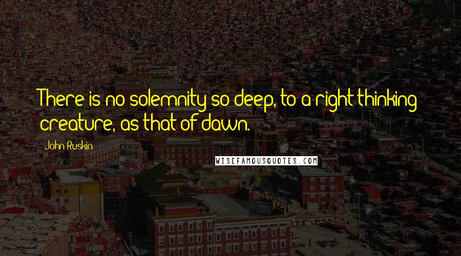 John Ruskin Quotes: There is no solemnity so deep, to a right-thinking creature, as that of dawn.