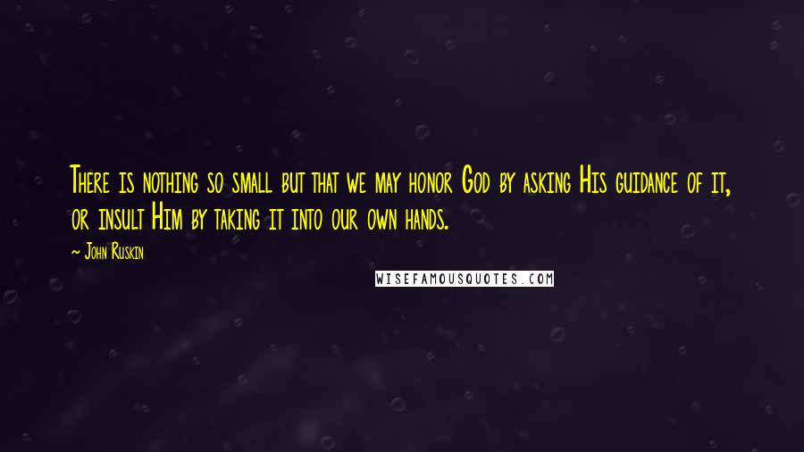 John Ruskin Quotes: There is nothing so small but that we may honor God by asking His guidance of it, or insult Him by taking it into our own hands.
