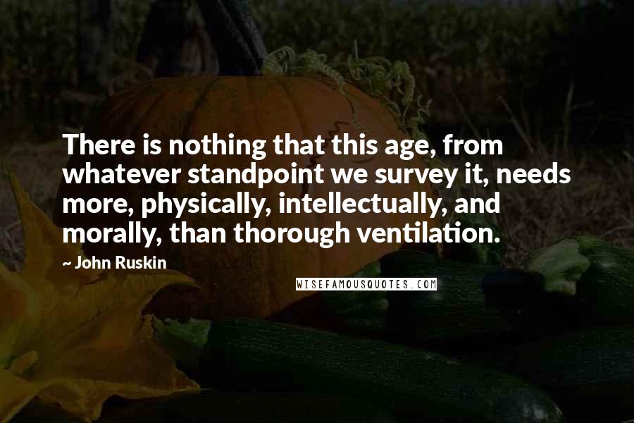 John Ruskin Quotes: There is nothing that this age, from whatever standpoint we survey it, needs more, physically, intellectually, and morally, than thorough ventilation.