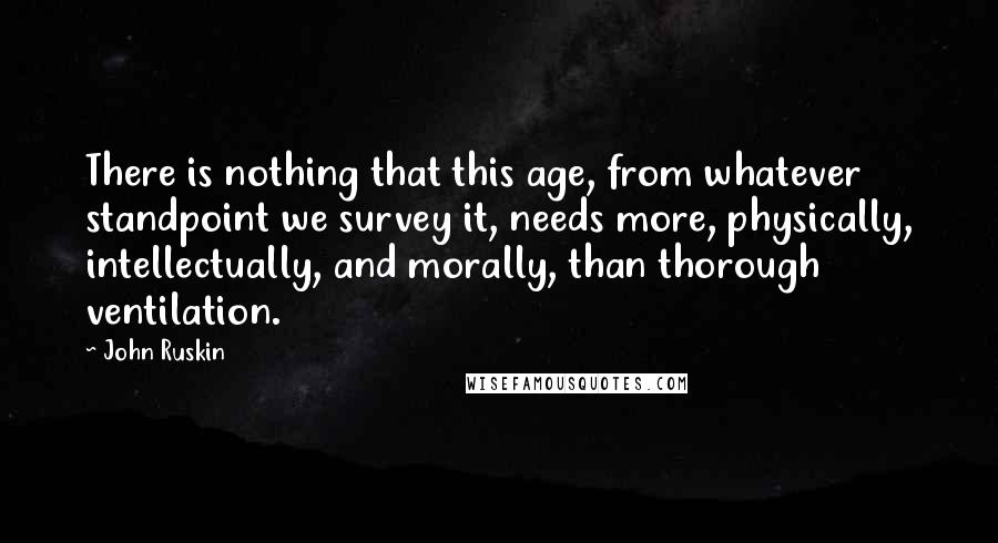 John Ruskin Quotes: There is nothing that this age, from whatever standpoint we survey it, needs more, physically, intellectually, and morally, than thorough ventilation.