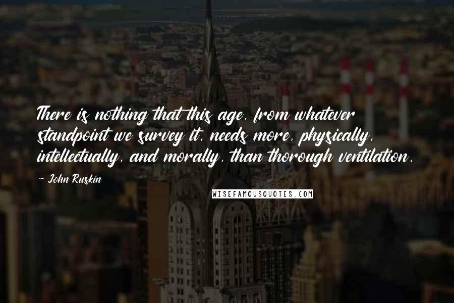 John Ruskin Quotes: There is nothing that this age, from whatever standpoint we survey it, needs more, physically, intellectually, and morally, than thorough ventilation.