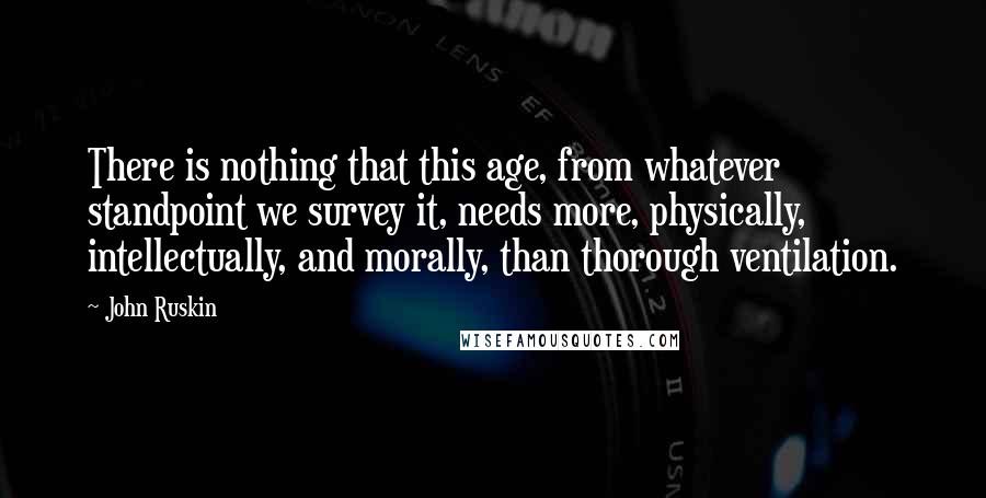 John Ruskin Quotes: There is nothing that this age, from whatever standpoint we survey it, needs more, physically, intellectually, and morally, than thorough ventilation.