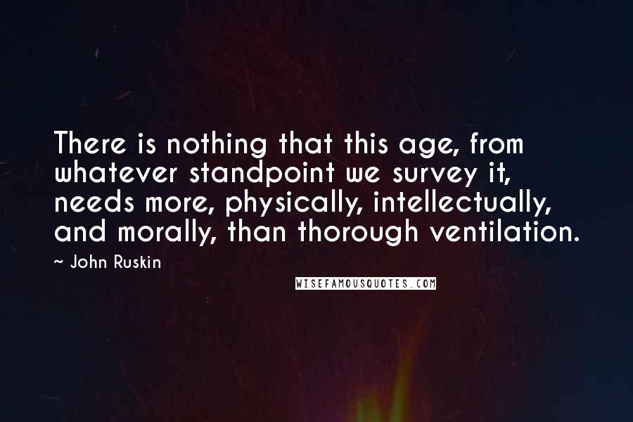 John Ruskin Quotes: There is nothing that this age, from whatever standpoint we survey it, needs more, physically, intellectually, and morally, than thorough ventilation.