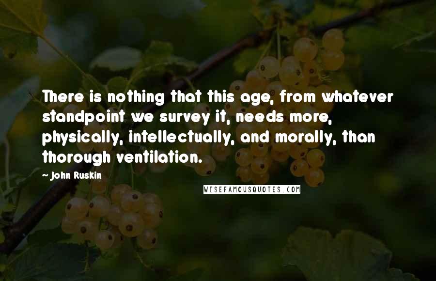 John Ruskin Quotes: There is nothing that this age, from whatever standpoint we survey it, needs more, physically, intellectually, and morally, than thorough ventilation.