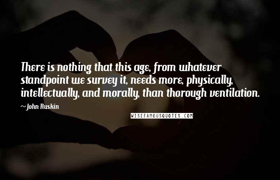 John Ruskin Quotes: There is nothing that this age, from whatever standpoint we survey it, needs more, physically, intellectually, and morally, than thorough ventilation.