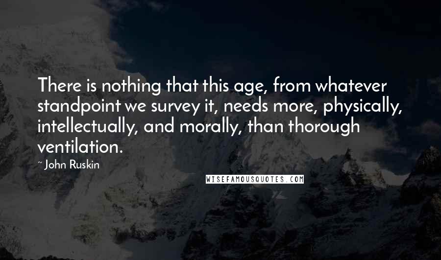 John Ruskin Quotes: There is nothing that this age, from whatever standpoint we survey it, needs more, physically, intellectually, and morally, than thorough ventilation.