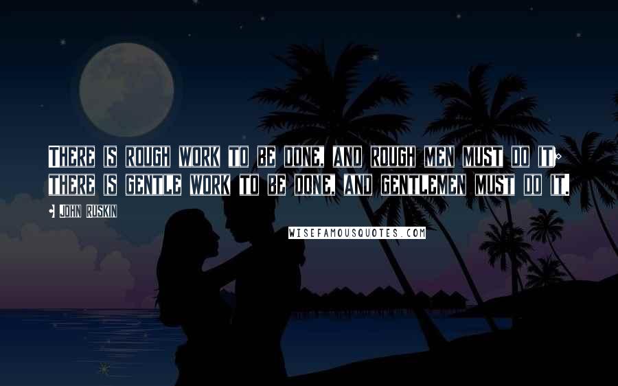 John Ruskin Quotes: There is rough work to be done, and rough men must do it; there is gentle work to be done, and gentlemen must do it.