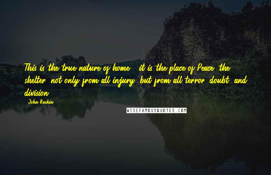 John Ruskin Quotes: This is the true nature of home - it is the place of Peace; the shelter, not only from all injury, but from all terror, doubt, and division.