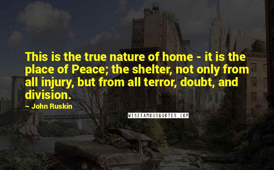 John Ruskin Quotes: This is the true nature of home - it is the place of Peace; the shelter, not only from all injury, but from all terror, doubt, and division.