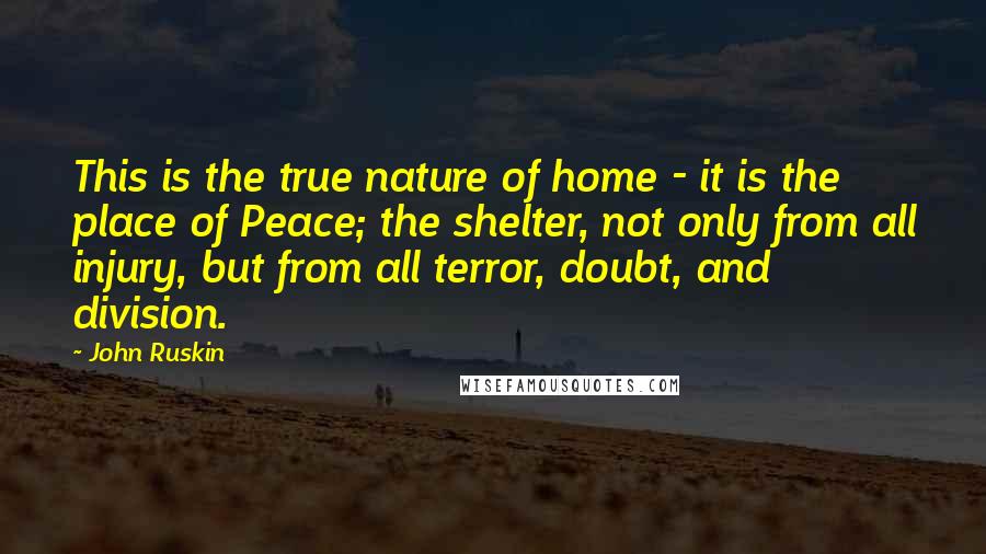 John Ruskin Quotes: This is the true nature of home - it is the place of Peace; the shelter, not only from all injury, but from all terror, doubt, and division.