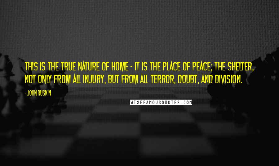 John Ruskin Quotes: This is the true nature of home - it is the place of Peace; the shelter, not only from all injury, but from all terror, doubt, and division.