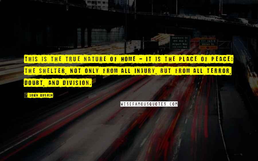 John Ruskin Quotes: This is the true nature of home - it is the place of Peace; the shelter, not only from all injury, but from all terror, doubt, and division.