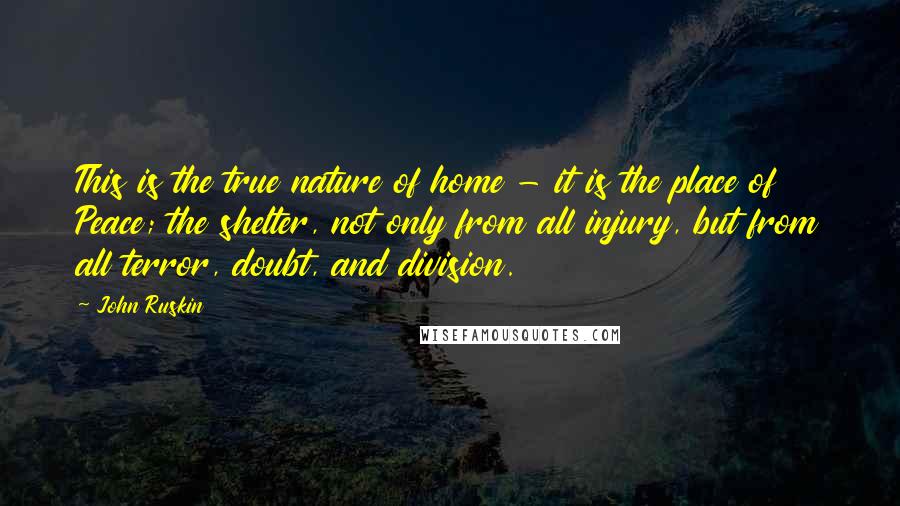 John Ruskin Quotes: This is the true nature of home - it is the place of Peace; the shelter, not only from all injury, but from all terror, doubt, and division.