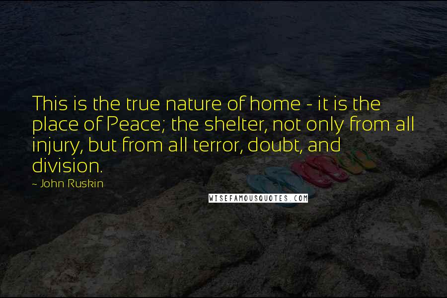 John Ruskin Quotes: This is the true nature of home - it is the place of Peace; the shelter, not only from all injury, but from all terror, doubt, and division.