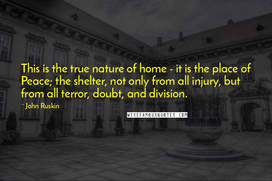 John Ruskin Quotes: This is the true nature of home - it is the place of Peace; the shelter, not only from all injury, but from all terror, doubt, and division.