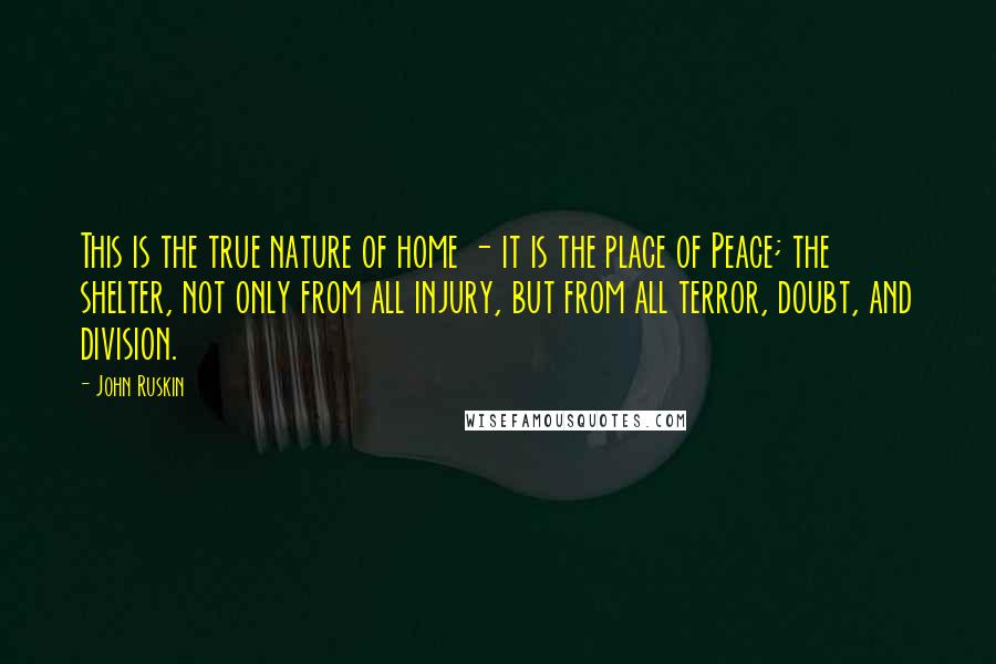 John Ruskin Quotes: This is the true nature of home - it is the place of Peace; the shelter, not only from all injury, but from all terror, doubt, and division.