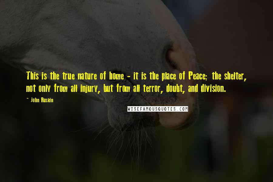 John Ruskin Quotes: This is the true nature of home - it is the place of Peace; the shelter, not only from all injury, but from all terror, doubt, and division.