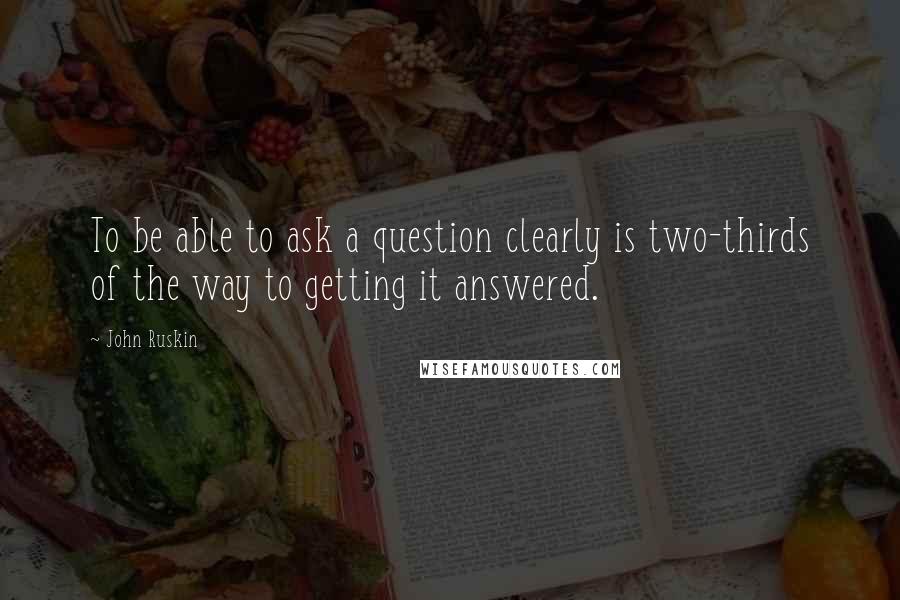 John Ruskin Quotes: To be able to ask a question clearly is two-thirds of the way to getting it answered.