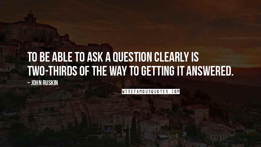 John Ruskin Quotes: To be able to ask a question clearly is two-thirds of the way to getting it answered.