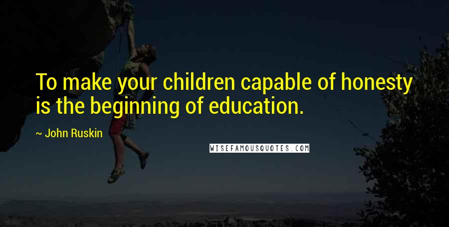 John Ruskin Quotes: To make your children capable of honesty is the beginning of education.