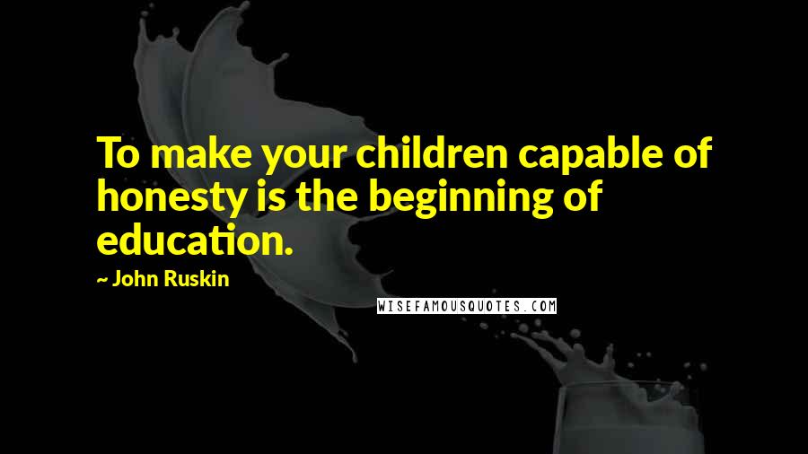 John Ruskin Quotes: To make your children capable of honesty is the beginning of education.