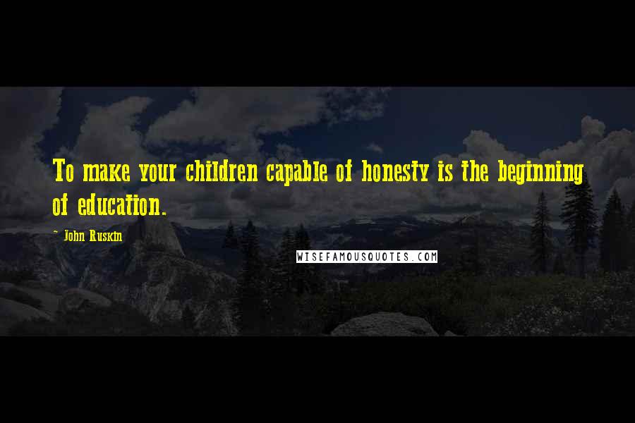 John Ruskin Quotes: To make your children capable of honesty is the beginning of education.