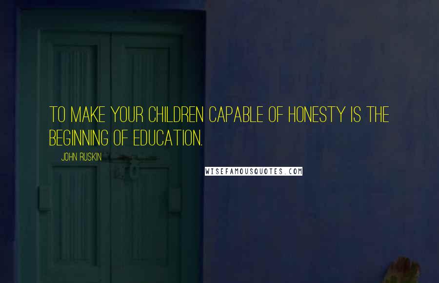John Ruskin Quotes: To make your children capable of honesty is the beginning of education.