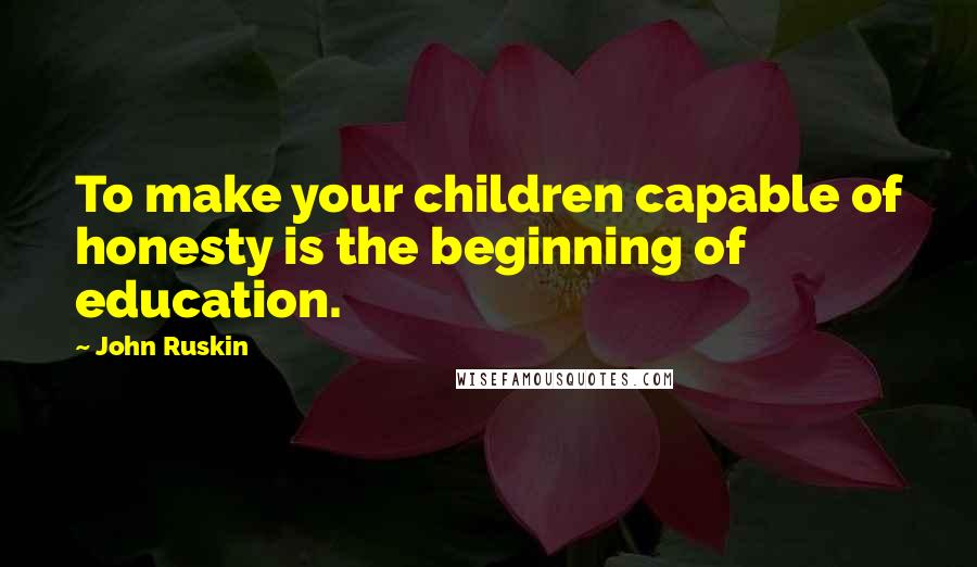 John Ruskin Quotes: To make your children capable of honesty is the beginning of education.