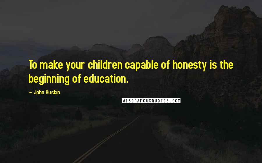 John Ruskin Quotes: To make your children capable of honesty is the beginning of education.