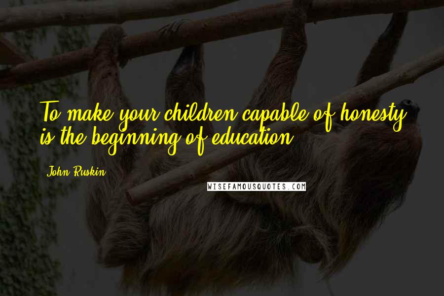 John Ruskin Quotes: To make your children capable of honesty is the beginning of education.