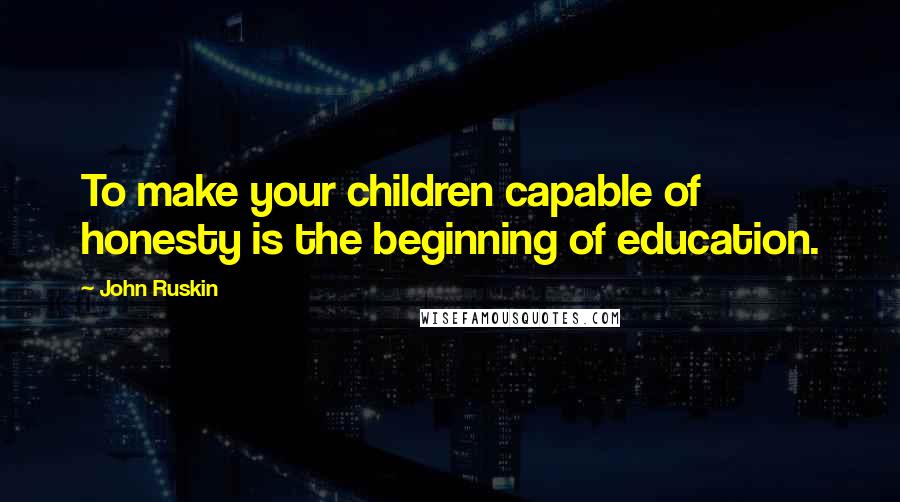 John Ruskin Quotes: To make your children capable of honesty is the beginning of education.