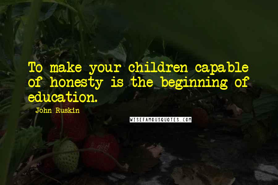 John Ruskin Quotes: To make your children capable of honesty is the beginning of education.
