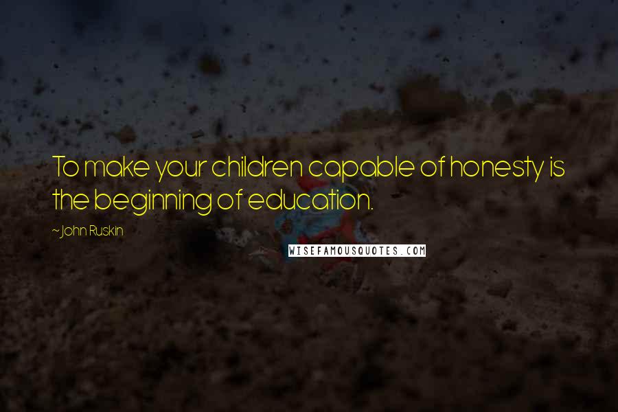 John Ruskin Quotes: To make your children capable of honesty is the beginning of education.
