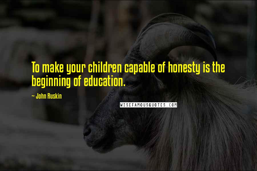 John Ruskin Quotes: To make your children capable of honesty is the beginning of education.