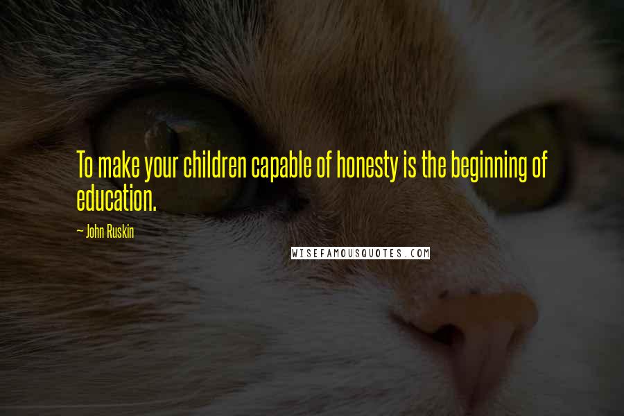 John Ruskin Quotes: To make your children capable of honesty is the beginning of education.