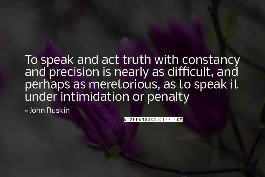 John Ruskin Quotes: To speak and act truth with constancy and precision is nearly as difficult, and perhaps as meretorious, as to speak it under intimidation or penalty