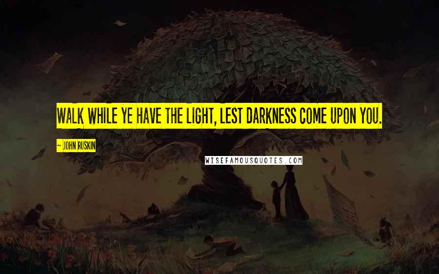 John Ruskin Quotes: Walk while ye have the light, lest darkness come upon you.