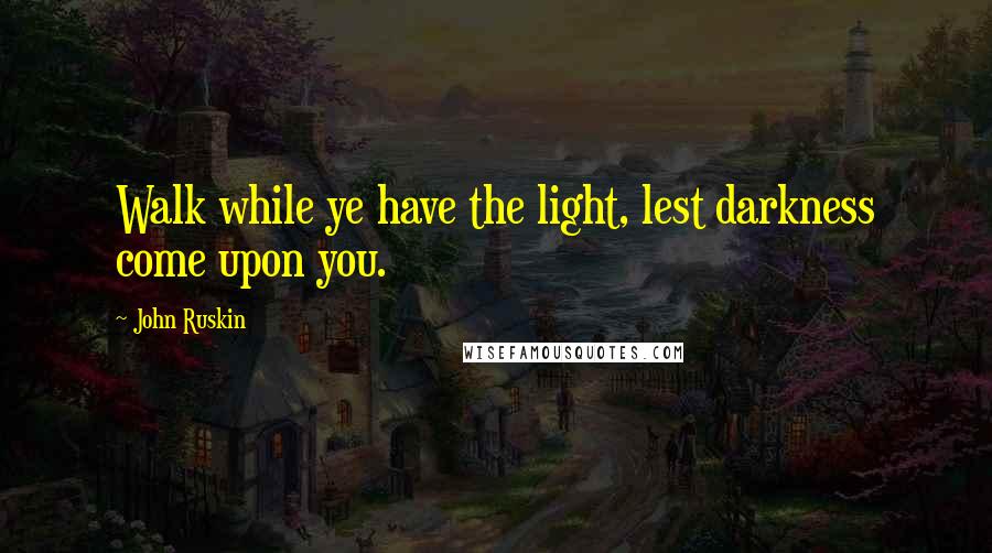 John Ruskin Quotes: Walk while ye have the light, lest darkness come upon you.