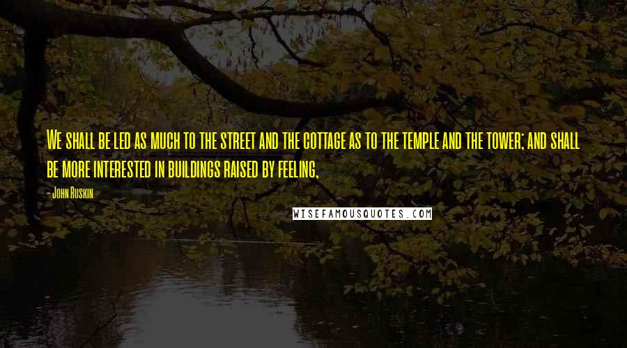 John Ruskin Quotes: We shall be led as much to the street and the cottage as to the temple and the tower; and shall be more interested in buildings raised by feeling,