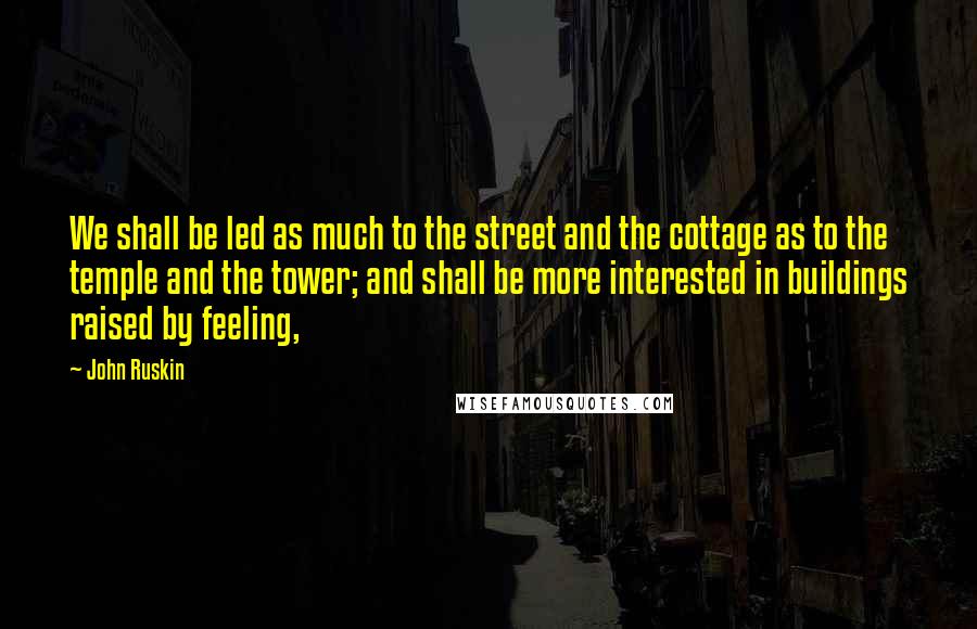 John Ruskin Quotes: We shall be led as much to the street and the cottage as to the temple and the tower; and shall be more interested in buildings raised by feeling,