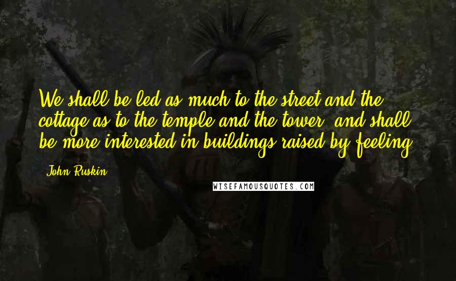 John Ruskin Quotes: We shall be led as much to the street and the cottage as to the temple and the tower; and shall be more interested in buildings raised by feeling,