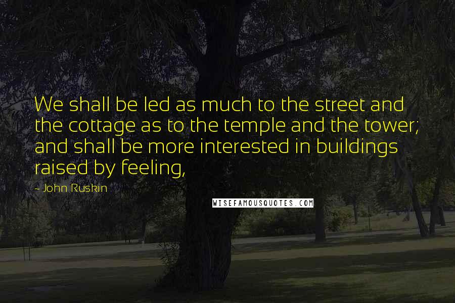 John Ruskin Quotes: We shall be led as much to the street and the cottage as to the temple and the tower; and shall be more interested in buildings raised by feeling,
