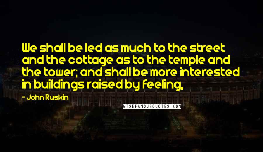 John Ruskin Quotes: We shall be led as much to the street and the cottage as to the temple and the tower; and shall be more interested in buildings raised by feeling,