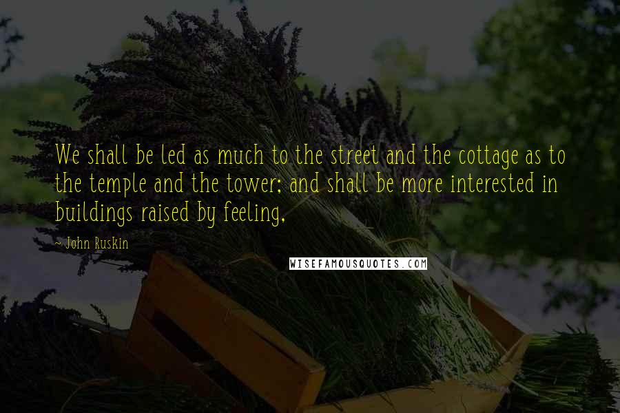 John Ruskin Quotes: We shall be led as much to the street and the cottage as to the temple and the tower; and shall be more interested in buildings raised by feeling,