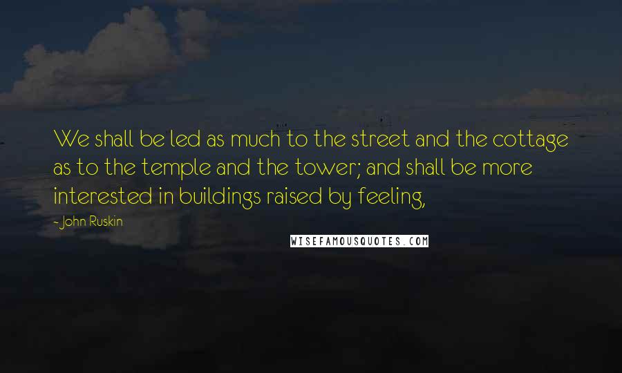 John Ruskin Quotes: We shall be led as much to the street and the cottage as to the temple and the tower; and shall be more interested in buildings raised by feeling,